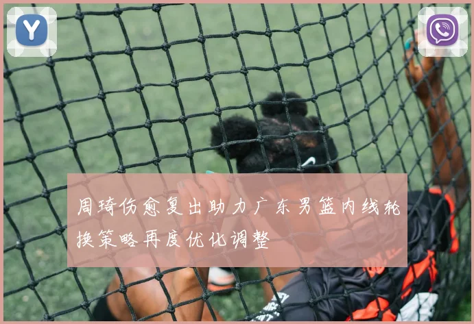 周琦伤愈复出助力广东男篮内线轮换策略再度优化调整