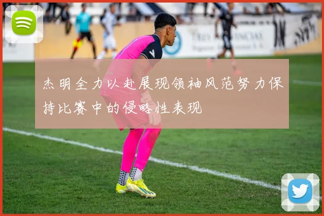 杰明全力以赴展现领袖风范努力保持比赛中的侵略性表现
