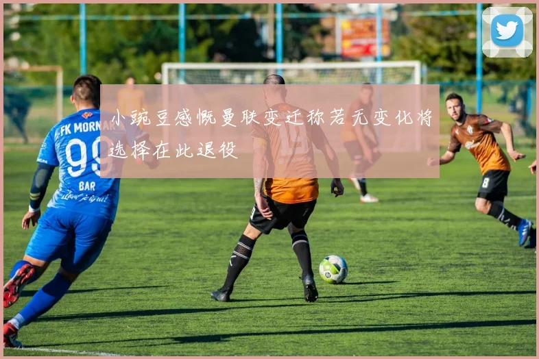 小豌豆感慨曼联变迁称若无变化将选择在此退役