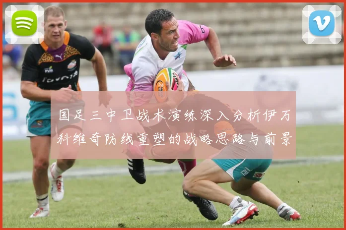 国足三中卫战术演练深入分析伊万科维奇防线重塑的战略思路与前景